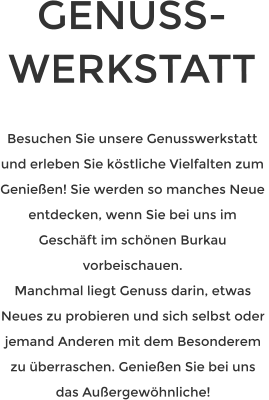 GENUSS-WERKSTATT   Besuchen Sie unsere Genusswerkstatt und erleben Sie köstliche Vielfalten zum Genießen! Sie werden so manches Neue entdecken, wenn Sie bei uns im Geschäft im schönen Burkau vorbeischauen. Manchmal liegt Genuss darin, etwas Neues zu probieren und sich selbst oder  jemand Anderen mit dem Besonderem zu überraschen. Genießen Sie bei uns das Außergewöhnliche!